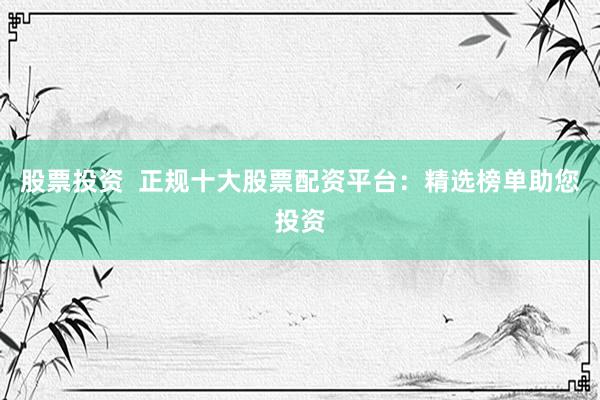 股票投资  正规十大股票配资平台：精选榜单助您投资