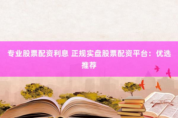 专业股票配资利息 正规实盘股票配资平台：优选推荐