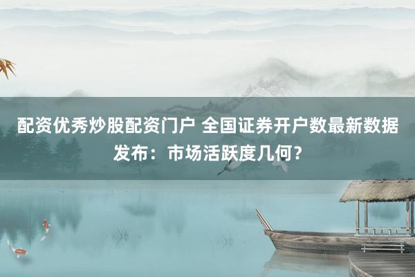 配资优秀炒股配资门户 全国证券开户数最新数据发布：市场活跃度几何？