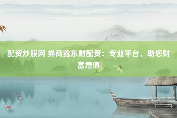 配资炒股网 券商鑫东财配资：专业平台，助您财富增值