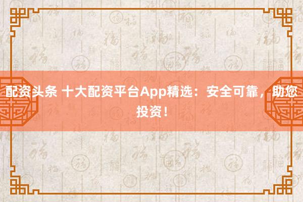 配资头条 十大配资平台App精选：安全可靠，助您投资！