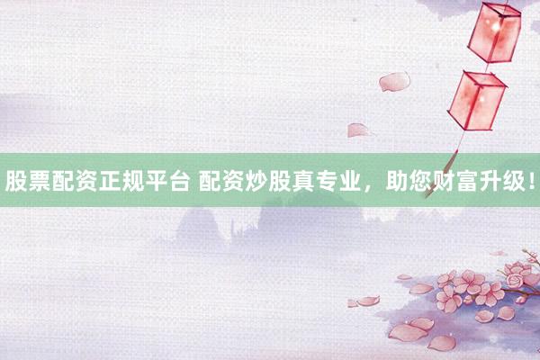 股票配资正规平台 配资炒股真专业，助您财富升级！