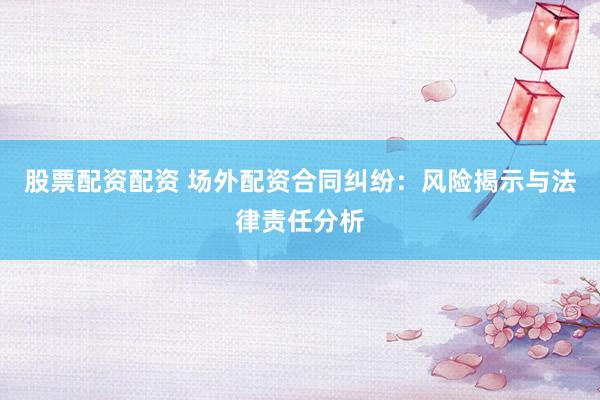 股票配资配资 场外配资合同纠纷：风险揭示与法律责任分析