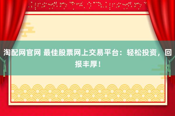 淘配网官网 最佳股票网上交易平台：轻松投资，回报丰厚！