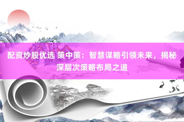 配资炒股优选 策中策：智慧谋略引领未来，揭秘深层次策略布局之道