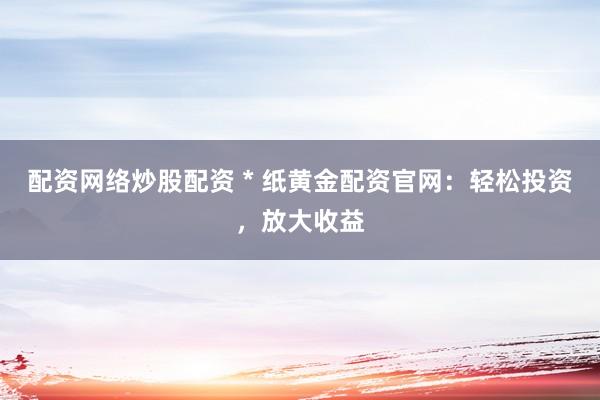 配资网络炒股配资 * 纸黄金配资官网：轻松投资，放大收益