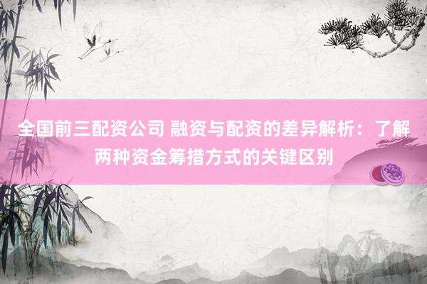 全国前三配资公司 融资与配资的差异解析：了解两种资金筹措方式的关键区别