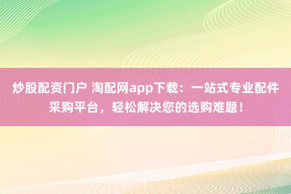 炒股配资门户 淘配网app下载：一站式专业配件采购平台，轻松解决您的选购难题！