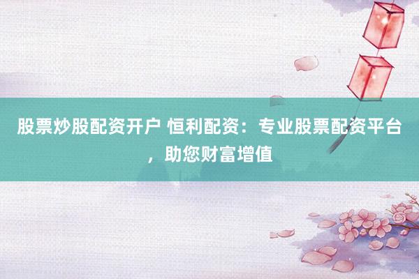 股票炒股配资开户 恒利配资：专业股票配资平台，助您财富增值