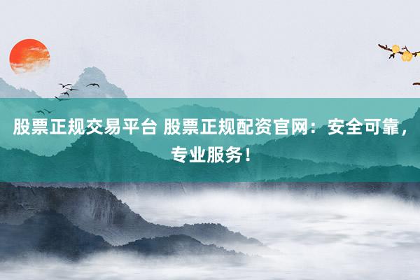 股票正规交易平台 股票正规配资官网：安全可靠，专业服务！