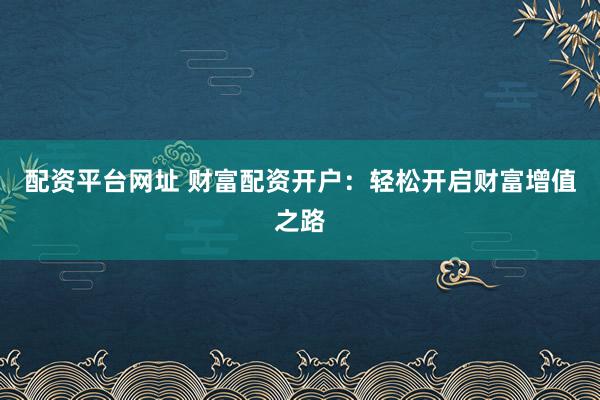 配资平台网址 财富配资开户：轻松开启财富增值之路