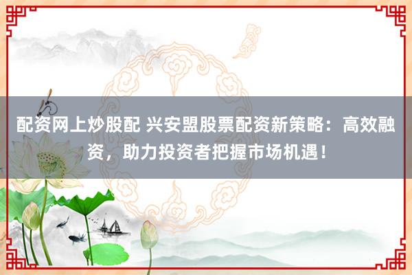 配资网上炒股配 兴安盟股票配资新策略：高效融资，助力投资者把握市场机遇！