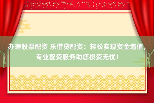 办理股票配资 乐借贷配资：轻松实现资金增值，专业配资服务助您投资无忧！