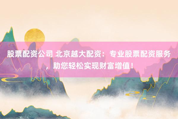 股票配资公司 北京越大配资：专业股票配资服务，助您轻松实现财富增值！