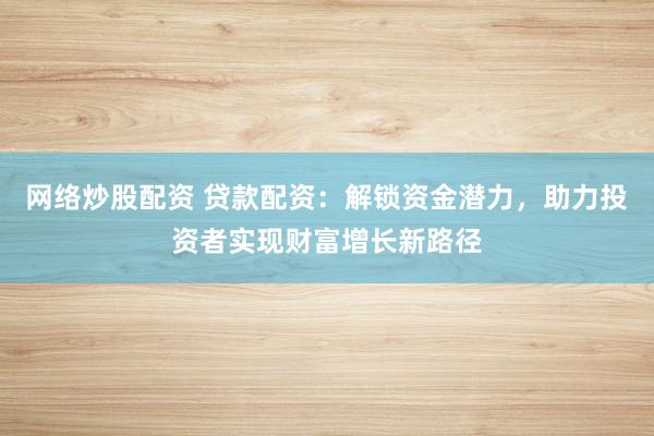 网络炒股配资 贷款配资：解锁资金潜力，助力投资者实现财富增长新路径