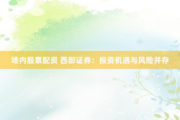 场内股票配资 西部证券：投资机遇与风险并存