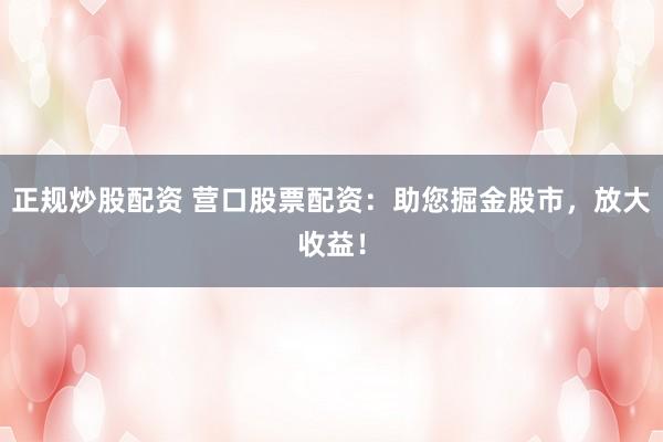 正规炒股配资 营口股票配资：助您掘金股市，放大收益！