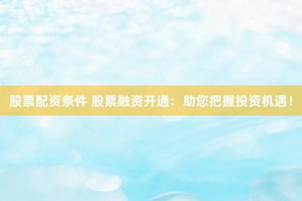 股票配资条件 股票融资开通：助您把握投资机遇！