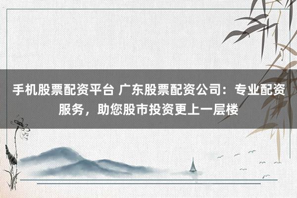 手机股票配资平台 广东股票配资公司：专业配资服务，助您股市投资更上一层楼
