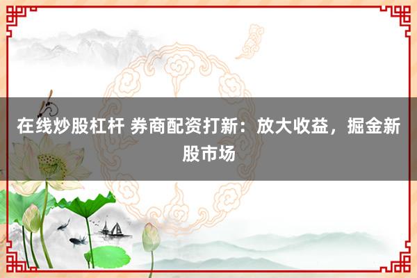 在线炒股杠杆 券商配资打新：放大收益，掘金新股市场