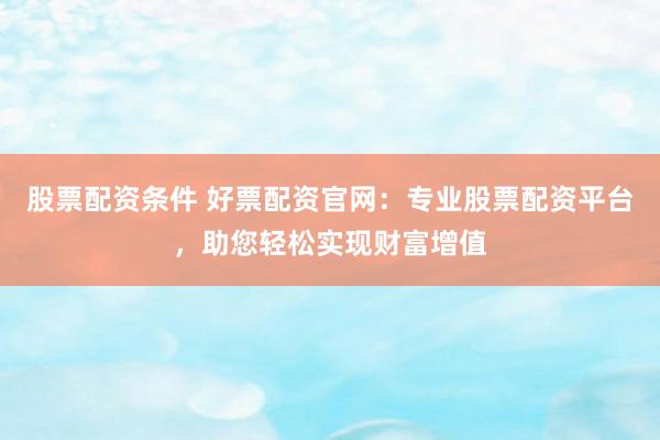 股票配资条件 好票配资官网：专业股票配资平台，助您轻松实现财富增值