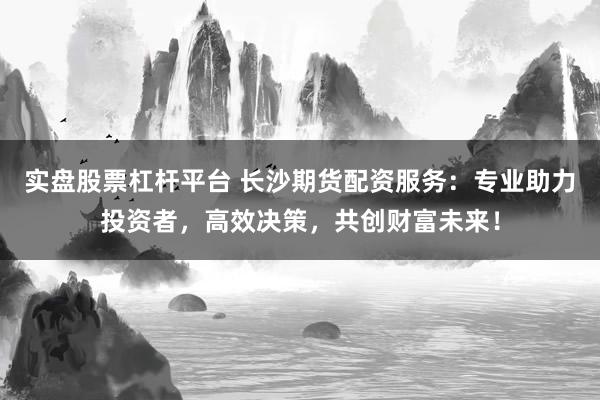 实盘股票杠杆平台 长沙期货配资服务：专业助力投资者，高效决策，共创财富未来！