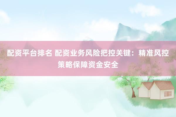 配资平台排名 配资业务风险把控关键：精准风控策略保障资金安全