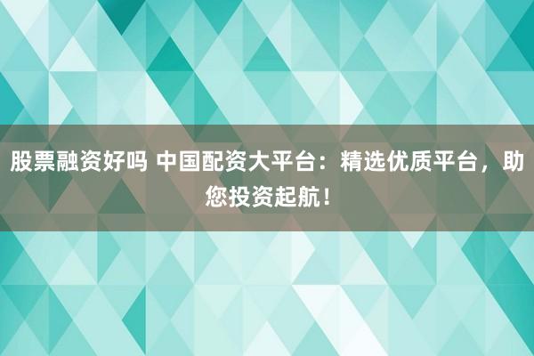 股票融资好吗 中国配资大平台：精选优质平台，助您投资起航！