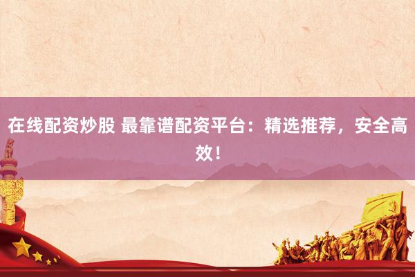 在线配资炒股 最靠谱配资平台：精选推荐，安全高效！