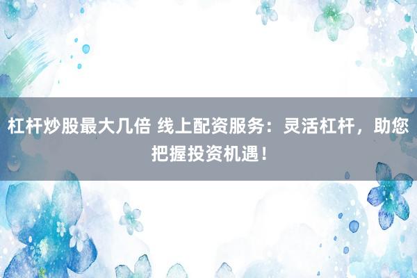 杠杆炒股最大几倍 线上配资服务：灵活杠杆，助您把握投资机遇！