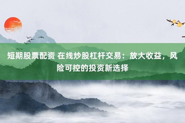 短期股票配资 在线炒股杠杆交易：放大收益，风险可控的投资新选择