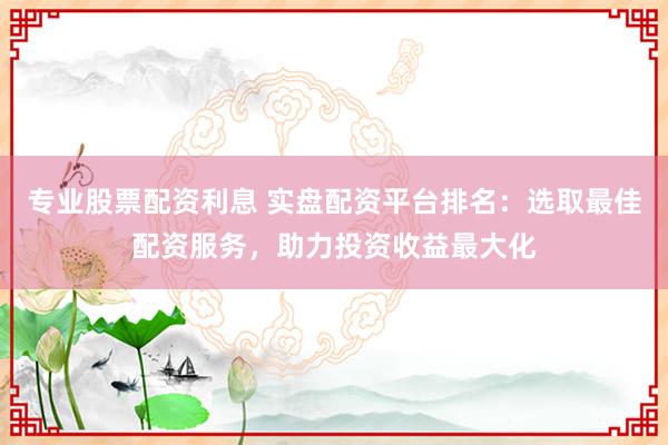 专业股票配资利息 实盘配资平台排名：选取最佳配资服务，助力投资收益最大化