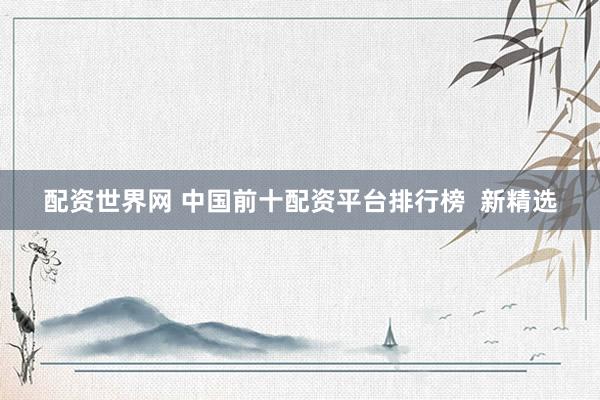 配资世界网 中国前十配资平台排行榜  新精选