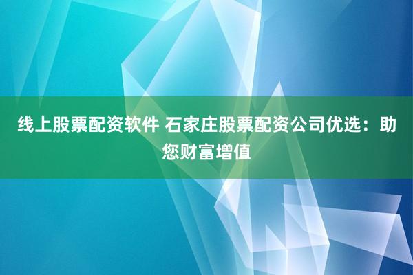 线上股票配资软件 石家庄股票配资公司优选：助您财富增值