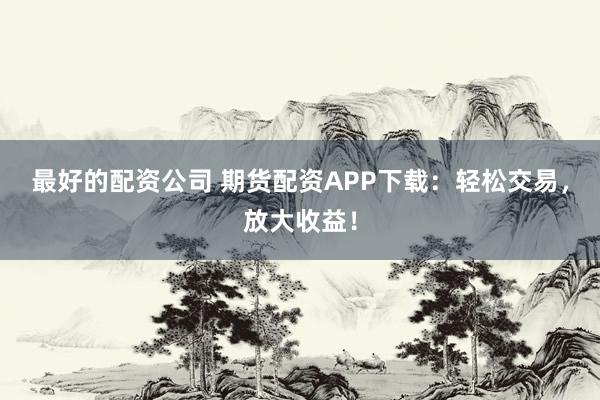 最好的配资公司 期货配资APP下载：轻松交易，放大收益！