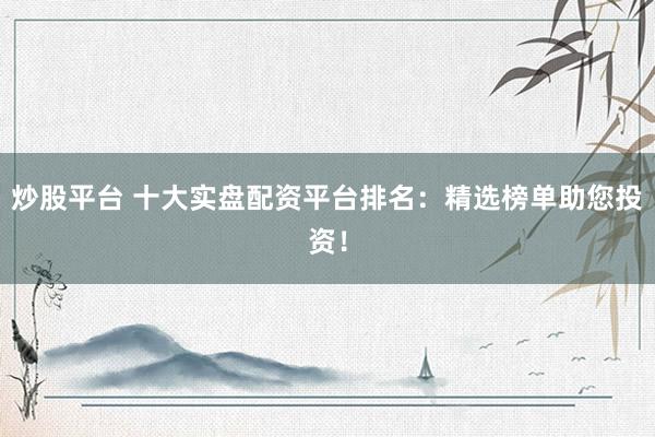 炒股平台 十大实盘配资平台排名：精选榜单助您投资！