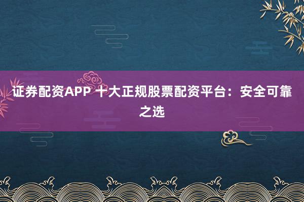 证券配资APP 十大正规股票配资平台：安全可靠之选