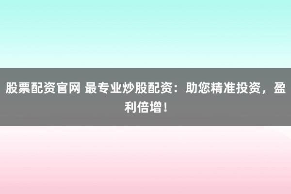 股票配资官网 最专业炒股配资：助您精准投资，盈利倍增！