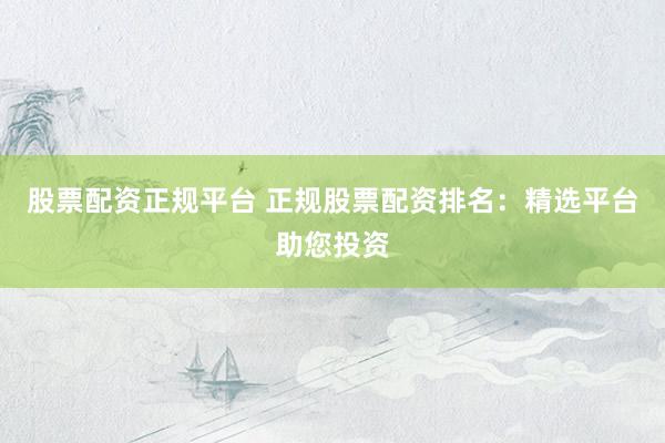 股票配资正规平台 正规股票配资排名：精选平台助您投资