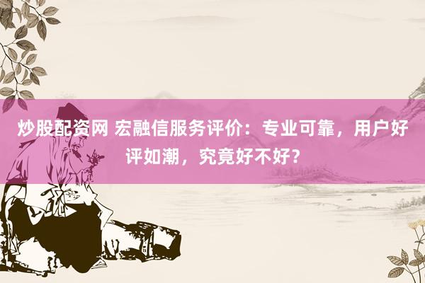 炒股配资网 宏融信服务评价：专业可靠，用户好评如潮，究竟好不好？
