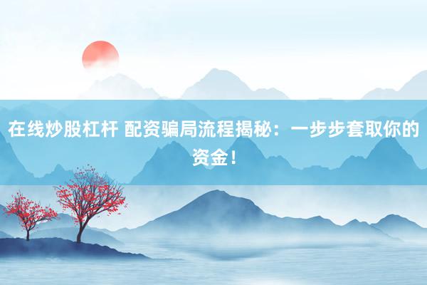 在线炒股杠杆 配资骗局流程揭秘：一步步套取你的资金！