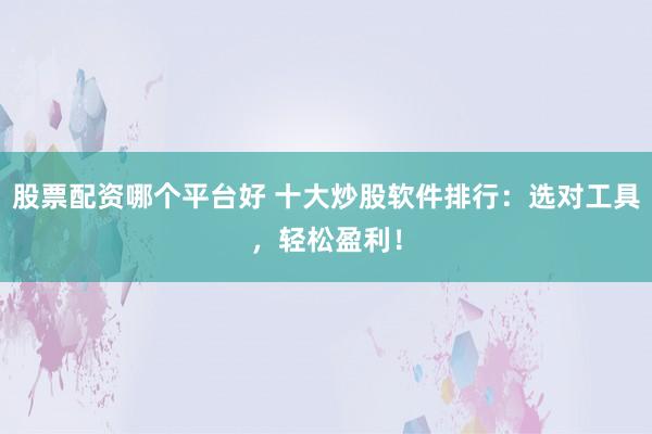 股票配资哪个平台好 十大炒股软件排行：选对工具，轻松盈利！