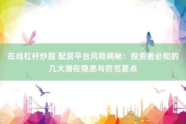 在线杠杆炒股 配资平台风险揭秘：投资者必知的几大潜在隐患与防范要点