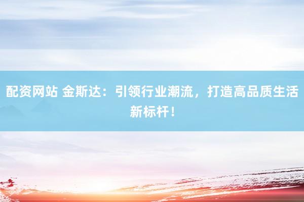 配资网站 金斯达：引领行业潮流，打造高品质生活新标杆！