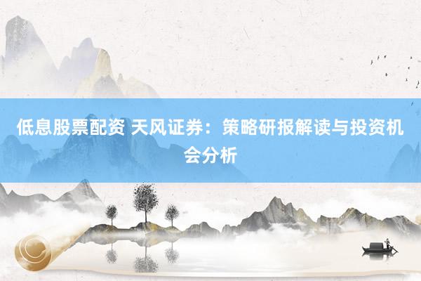 低息股票配资 天风证券：策略研报解读与投资机会分析