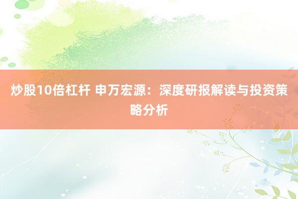 炒股10倍杠杆 申万宏源：深度研报解读与投资策略分析