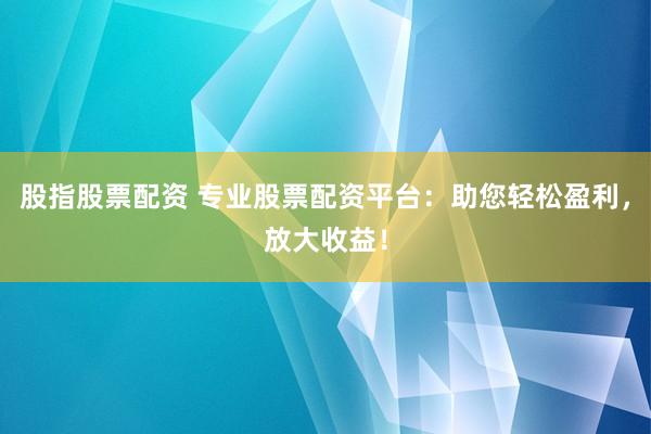 股指股票配资 专业股票配资平台：助您轻松盈利，放大收益！