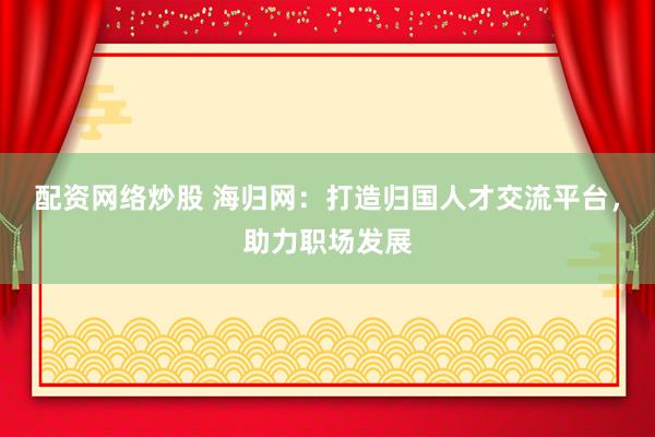 配资网络炒股 海归网：打造归国人才交流平台，助力职场发展