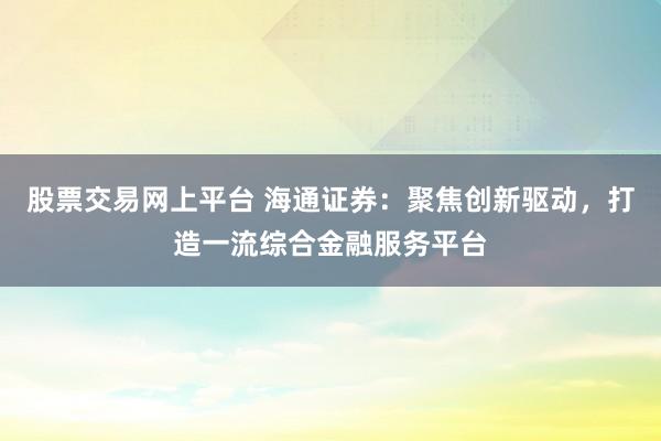 股票交易网上平台 海通证券：聚焦创新驱动，打造一流综合金融服务平台