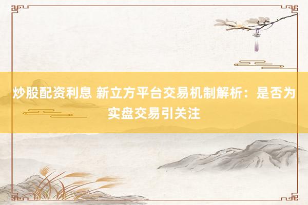 炒股配资利息 新立方平台交易机制解析：是否为实盘交易引关注